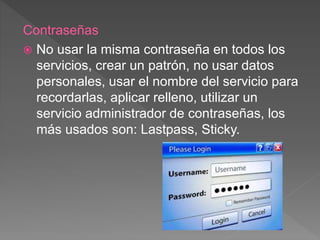 Contraseñas
 No usar la misma contraseña en todos los
servicios, crear un patrón, no usar datos
personales, usar el nombre del servicio para
recordarlas, aplicar relleno, utilizar un
servicio administrador de contraseñas, los
más usados son: Lastpass, Sticky.
 
