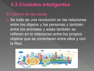 El internet de las cosas
 Se trata de una revolución en las relaciones
entre los objetos y las personas y también
entre los animales y estas también se
refieren en le relaciones entre los propios
objetos que se conectaran entre ellos y con
la Red.
 
