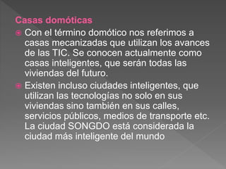 Casas domóticas
 Con el término domótico nos referimos a
casas mecanizadas que utilizan los avances
de las TIC. Se conocen actualmente como
casas inteligentes, que serán todas las
viviendas del futuro.
 Existen incluso ciudades inteligentes, que
utilizan las tecnologías no solo en sus
viviendas sino también en sus calles,
servicios públicos, medios de transporte etc.
La ciudad SONGDO está considerada la
ciudad más inteligente del mundo
 