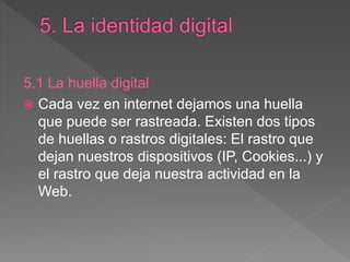 5.1 La huella digital
 Cada vez en internet dejamos una huella
que puede ser rastreada. Existen dos tipos
de huellas o rastros digitales: El rastro que
dejan nuestros dispositivos (IP, Cookies...) y
el rastro que deja nuestra actividad en la
Web.
 