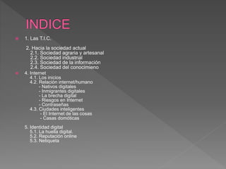  1. Las T.I.C.
2. Hacia la sociedad actual
2.1. Sociedad agraria y artesanal
2.2. Sociedad industrial
2.3. Sociedad de la información
2.4. Sociedad del conocimieno
 4. Internet
4.1. Los inicios
4.2. Relación internet/humano
- Nativos digitales
- Inmigrantes digitales
- La brecha digital
- Riesgos en Internet
- Contraseñas
4.3. Ciudades inteligentes
- El Internet de las cosas
- Casas domóticas
5. Identidad digital
5.1. La huella digital.
5.2. Reputación online
5.3. Netiqueta
 
