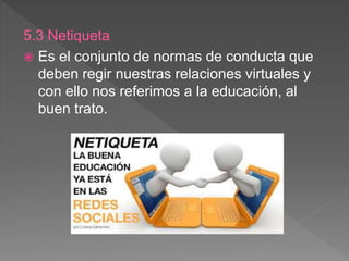 5.3 Netiqueta
 Es el conjunto de normas de conducta que
deben regir nuestras relaciones virtuales y
con ello nos referimos a la educación, al
buen trato.
 