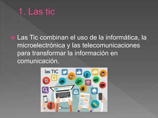 Las Tic combinan el uso de la informática, la
microelectrónica y las telecomunicaciones
para transformar la información en
comunicación.
 