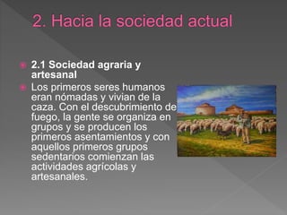  2.1 Sociedad agraria y
artesanal
 Los primeros seres humanos
eran nómadas y vivian de la
caza. Con el descubrimiento del
fuego, la gente se organiza en
grupos y se producen los
primeros asentamientos y con
aquellos primeros grupos
sedentarios comienzan las
actividades agrícolas y
artesanales.
 