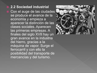  2.2 Sociedad industrial
 Con el auge de las ciudades
se produce el avance de la
economía y empieza a
aparecer la distinción de las
clases sociales. Aparecen
las primeras empresas. A
finales del siglo XVII hay un
gran avance en la industria
del hierro, gracias a la
máquina de vapor. Surge el
ferrocarril y con ello la
posibilidad del transporte de
mercancías y del turismo.
 