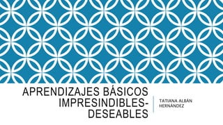 APRENDIZAJES BÁSICOS
IMPRESINDIBLES-
DESEABLES
TATIANA ALBÁN
HERNÁNDEZ
 
