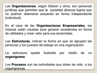 Las Organizaciones, según Gibson y otros, son personas
jurídicas que permiten que la sociedad alcance logros que
no podrían obtenerse actuando en forma independiente
(individual).
En el caso de las Organizaciones Empresariales, las
mismas están creadas para generar excedentes en forma
de utilidades y crear valor para sus accionistas.
Las Estructuras, indican la forma en que se agrupan las
personas y los puestos de trabajo en una organización.
La estructura queda ilustrada por medio de un
organigrama.
Los Procesos son las actividades que dotan de vida a los
organigramas.
 