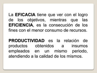 La EFICACIA tiene que ver con el logro
de los objetivos, mientras que las
EFICIENCIA, es la consecución de los
fines con el menor consumo de recursos.
PRODUCTIVIDAD es la relación de
productos obtenidos a insumos
empleados en un mismo periodo,
atendiendo a la calidad de los mismos.
 