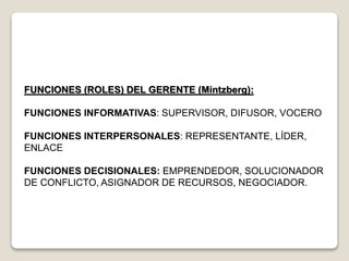 FUNCIONES (ROLES) DEL GERENTE (Mintzberg):
FUNCIONES INFORMATIVAS: SUPERVISOR, DIFUSOR, VOCERO
FUNCIONES INTERPERSONALES: REPRESENTANTE, LÍDER,
ENLACE
FUNCIONES DECISIONALES: EMPRENDEDOR, SOLUCIONADOR
DE CONFLICTO, ASIGNADOR DE RECURSOS, NEGOCIADOR.
 
