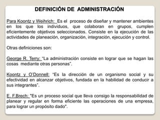 Para Koontz y Weihrich: Es el proceso de diseñar y mantener ambientes
en los que los individuos, que colaboran en grupos, cumplen
eficientemente objetivos seleccionados. Consiste en la ejecución de las
actividades de planeación, organización, integración, ejecución y control.
Otras definiciones son:
George R. Terry: “La administración consiste en lograr que se hagan las
cosas mediante otras personas”.
Koontz y O’Donnell: “Es la dirección de un organismo social y su
efectividad en alcanzar objetivos, fundada en la habilidad de conducir a
sus integrantes”.
E. F.Brech: "Es un proceso social que lleva consigo la responsabilidad de
planear y regular en forma eficiente las operaciones de una empresa,
para lograr un propósito dado".
DEFINICIÓN DE ADMINISTRACIÓN
 