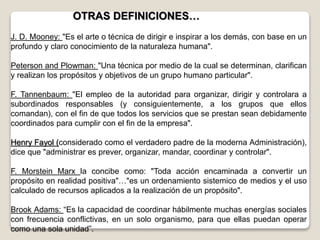 J. D. Mooney: "Es el arte o técnica de dirigir e inspirar a los demás, con base en un
profundo y claro conocimiento de la naturaleza humana".
Peterson and Plowman: "Una técnica por medio de la cual se determinan, clarifican
y realizan los propósitos y objetivos de un grupo humano particular".
F. Tannenbaum: "El empleo de la autoridad para organizar, dirigir y controlara a
subordinados responsables (y consiguientemente, a los grupos que ellos
comandan), con el fin de que todos los servicios que se prestan sean debidamente
coordinados para cumplir con el fin de la empresa".
Henry Fayol (considerado como el verdadero padre de la moderna Administración),
dice que "administrar es prever, organizar, mandar, coordinar y controlar".
F. Morstein Marx la concibe como: "Toda acción encaminada a convertir un
propósito en realidad positiva"…"es un ordenamiento sistemico de medios y el uso
calculado de recursos aplicados a la realización de un propósito".
Brook Adams: “Es la capacidad de coordinar hábilmente muchas energías sociales
con frecuencia conflictivas, en un solo organismo, para que ellas puedan operar
como una sola unidad”.
OTRAS DEFINICIONES…
 