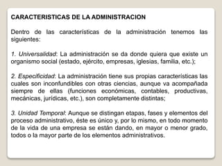 CARACTERISTICAS DE LA ADMINISTRACION
Dentro de las características de la administración tenemos las
siguientes:
1. Universalidad: La administración se da donde quiera que existe un
organismo social (estado, ejército, empresas, iglesias, familia, etc.);
2. Especificidad: La administración tiene sus propias características las
cuales son inconfundibles con otras ciencias, aunque va acompañada
siempre de ellas (funciones económicas, contables, productivas,
mecánicas, jurídicas, etc.), son completamente distintas;
3. Unidad Temporal: Aunque se distingan etapas, fases y elementos del
proceso administrativo, éste es único y, por lo mismo, en todo momento
de la vida de una empresa se están dando, en mayor o menor grado,
todos o la mayor parte de los elementos administrativos.
 