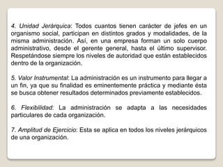 4. Unidad Jerárquica: Todos cuantos tienen carácter de jefes en un
organismo social, participan en distintos grados y modalidades, de la
misma administración. Así, en una empresa forman un solo cuerpo
administrativo, desde el gerente general, hasta el último supervisor.
Respetándose siempre los niveles de autoridad que están establecidos
dentro de la organización.
5. Valor Instrumental: La administración es un instrumento para llegar a
un fin, ya que su finalidad es eminentemente práctica y mediante ésta
se busca obtener resultados determinados previamente establecidos.
6. Flexibilidad: La administración se adapta a las necesidades
particulares de cada organización.
7. Amplitud de Ejercicio: Esta se aplica en todos los niveles jerárquicos
de una organización.
 