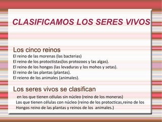 CLASIFICAMOS LOS SERES VIVOS Los cinco reinos Los seres vivos se clasifican El reino de las morenas (las bacterias) El reino de los protoctistas(los protozoos y las algas). El reino de los hongos (las levaduras y los mohos y setas). El reino de las plantas (plantas). El reieno de los animales (animales). en los que tienen células sin núcleo (reino de los moneras) Los que tienen células con núcleo (reino de los protocticas,reino de los  Hongos reino de las plantas y reinos de los  animales.) 