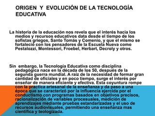 ORIGEN Y EVOLUCIÓN DE LA TECNOLOGÍA
EDUCATIVA
La historia de la educación nos revela que el interés hacia los
medios y recursos educativos data desde el tiempo de los
sofistas griegos, Santo Tomás y Comenio, y que el mismo se
fortaleció con los pensadores de la Escuela Nueva como
Pestalozzi, Montessori, Froebel, Herbart, Decroly y otros.
Sin embargo, la Tecnología Educativa como disciplina
pedagógica nace en la década de los 50, después de la
segunda guerra mundial. A raíz de la necesidad de formar gran
cantidad de oficiales y en poco tiempo, surge el interés por
enseñar de manera eficiente y efectiva. Esta coyuntura rompe
con la practica artesanal de la enseñanza y da paso a una
época que se caracterizó por la influencia ejercida por el
conductismo con programas basados en objetivos precisos,
racionalización de variables procesuales, medición de
aprendizajes mediante pruebas estandarizadas y el uso de
recursos audiovisuales, permitiendo una enseñanza mas
científica y teologizada.
 