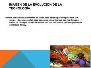 IMAGEN DE LA EVOLUCIÓN DE LA
TECNOLOGÍA
Hemos pasado de hacer tareas de libros para hacerla por computadora, vía
internet de enviar, cartas para podernos comunicarnos con los demás a
enviar, un texto por un celular entres muchas cosas mas que nos permite la
tecnología de hoy.
 