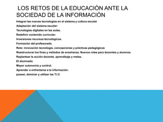 LOS RETOS DE LA EDUCACIÓN ANTE LA
SOCIEDAD DE LA INFORMACIÓN
Integrar las nuevas tecnologías en el sistema y cultura escolar
Adaptación del sistema escolar:
Tecnologías digitales en las aulas.
Redefinir contenido curricular.
Inversiones recursos tecnológicos.
Formación del profesorado.
Reto: innovación tecnología, concepciones y prácticas pedagógicas
Reestructurar los fines y métodos de enseñanza. Nuevos roles para docentes y alumnos
Replantear la acción docente, aprendizaje y metas.
El alumnado:
Mayor autonomía y control.
Aprender a enfrentarse a la información.
poseer, dominar y utilizar las T.I.C
 
