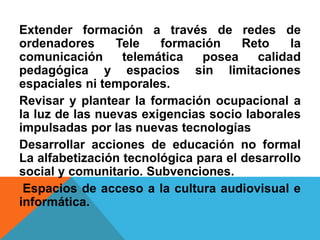 Extender formación a través de redes de
ordenadores Tele formación Reto la
comunicación telemática posea calidad
pedagógica y espacios sin limitaciones
espaciales ni temporales.
Revisar y plantear la formación ocupacional a
la luz de las nuevas exigencias socio laborales
impulsadas por las nuevas tecnologías
Desarrollar acciones de educación no formal
La alfabetización tecnológica para el desarrollo
social y comunitario. Subvenciones.
Espacios de acceso a la cultura audiovisual e
informática.
 