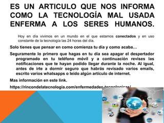 ES UN ARTICULO QUE NOS INFORMA
COMO LA TECNOLOGÍA MAL USADA
ENFERMA A LOS SERES HUMANOS.
Hoy en día vivimos en un mundo en el que estamos conectados y en uso
constante de la tecnología las 24 horas del día.
Solo tienes que pensar en como comienza tu día y como acaba…
Seguramente lo primero que hagas en tu día sea apagar el despertador
programado en tu teléfono móvil y a continuación revises las
notificaciones que te hayan podido llegar durante la noche. Al igual,
antes de irte a dormir seguro que habrás revisado varios emails,
escrito varios whatsapps o leído algún artículo de internet.
Mas información en este link.
https://rincondelatecnologia.com/enfermedades-tecnologicas/
 