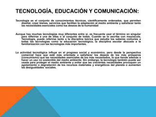 TECNOLOGÍA, EDUCACIÓN Y COMUNICACIÓN:
Tecnología es el conjunto de conocimientos técnicos, científicamente ordenados, que permiten
diseñar, crear bienes, servicios que facilitan la adaptación al medio ambiente y satisfacer tanto
las necesidades esenciales como los deseos de la humanidad
Aunque hay muchas tecnologías muy diferentes entre sí, es frecuente usar el término en singular
para referirse a una de ellas o al conjunto de todas. Cuando se lo escribe con mayúscula,
Tecnología, puede referirse tanto a la disciplina teórica que estudia los saberes comunes a
todas las tecnologías como la educación tecnológica, la disciplina escolar abocada a la
familiarización con las tecnologías más importantes.
La actividad tecnológica influye en el progreso social y económico, pero desde la perspectiva
comercial hace que esté más orientada a satisfacer los deseos de los más prósperos
(consumismo) que las necesidades esenciales de los más necesitados, lo que tiende además a
hacer un uso no sostenible del medio ambiente. Sin embargo, la tecnología también puede ser
usada para proteger el medio ambiente y evitar que las crecientes necesidades provoquen un
agotamiento o degradación de los recursos materiales y energéticos del planeta o aumenten
las desigualdades sociales.
 