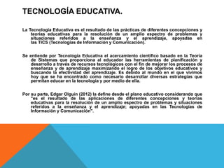 TECNOLOGÍA EDUCATIVA.
La Tecnología Educativa es el resultado de las prácticas de diferentes concepciones y
teorías educativas para la resolución de un amplio espectro de problemas y
situaciones referidos a la enseñanza y el aprendizaje, apoyadas en
las TICS (Tecnologías de Información y Comunicación).
Se entiende por Tecnología Educativa el acercamiento científico basado en la Teoría
de Sistemas que proporciona al educador las herramientas de planificación y
desarrollo a través de recursos tecnológicos con el fin de mejorar los procesos de
enseñanza y de aprendizaje maximizando el logro de los objetivos educativos y
buscando la efectividad del aprendizaje. Es debido al mundo en el que vivimos
hoy que se ha encontrado como necesario desarrollar diversas estrategias que
permitan educar en la tecnología y por medio de ella.
Por su parte, Edgar Olguín (2012) la define desde el plano educativo considerando que
"es el resultado de las aplicaciones de diferentes concepciones y teorías
educativas para la resolución de un amplio espectro de problemas y situaciones
referidos a la enseñanza y el aprendizaje; apoyadas en las Tecnologías de
Información y Comunicación".
 