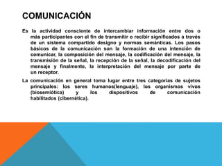 COMUNICACIÓN
Es la actividad consciente de intercambiar información entre dos o
más participantes con el fin de transmitir o recibir significados a través
de un sistema compartido designo y normas semánticas. Los pasos
básicos de la comunicación son la formación de una intención de
comunicar, la composición del mensaje, la codificación del mensaje, la
transmisión de la señal, la recepción de la señal, la decodificación del
mensaje y finalmente, la interpretación del mensaje por parte de
un receptor.
La comunicación en general toma lugar entre tres categorías de sujetos
principales: los seres humanos(lenguaje), los organismos vivos
(biosemiótica) y los dispositivos de comunicación
habilitados (cibernética).
 