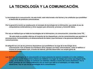 LA TECNOLOGÍA Y LA COMUNICACIÓN.
La tecnología de la comunicación, de este modo, está relacionada a las teorías y los artefactos que posibilitan
el desarrollo de prácticas comunicativas.
Por lo general la noción se emplea junto al concepto de tecnología de la información, que alude al uso de
computadoras (ordenadores) y otros equipos para almacenar, procesar y transmitir datos.
Por eso es habitual que se hable de tecnologías de la información y la comunicación, conocidas como TIC,
De este modo es posible referirse al conjunto de los dispositivos y de los conocimientos que permiten el
procesamiento, la transmisión y el almacenamiento de datos y que favorecen a las personas desarrollen
comunicaciones.
El telégrafo fue uno de los primeros dispositivos que posibilitaron el auge de la tecnología de la
comunicación. Con el tiempo se inventaron otros equipos con fines comunicativos, como el teléfono o
incluso la computadora (que, a través de Internet, permite desarrollar una amplia gama de
comunicaciones).
Las distintas tecnologías de la comunicación se hacen presente de manera constante en la vida cotidiana.
Una persona puede despertarse y llamar por teléfono a su lugar de trabajo para avisar que llegará tarde.
Luego, en la oficina, se pone en contacto con distintos clientes a través del correo electrónico. Por la
tarde, participa de una videoconferencia con un socio que está en el extranjero, en todas estas
situaciones hay un uso de las tecnologías de la comunicación.
 