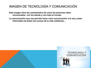IMAGEN DE TECNOLOGÍA Y COMUNICACIÓN
Esta imagen tiene las característica de como las personas estan
comunicados con los demás y con todo el mundo.
La comunicación que nos permite hacer varia comunicación a la vez y estar
informados de todos los suceso de la vida cotidianas…
 