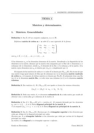 1 MATRICES. GENERALIDADES
TEMA 1
Matrices y determinantes.
1. Matrices. Generalidades
Deﬁnici´on 1 Sea E ̸= ∅ un conjunto cualquiera, m, n ∈ IN.
Deﬁnimos matriz de orden m × n sobre E a una expresi´on de la forma:





a11 a12 . . . a1n
a21 a22 . . . a2n
...
...
...
...
am1 am2 . . . amn





con aij ∈ E, i = 1, 2, . . . , m; j = 1, 2, . . . , n.
A los elementos aij se les denomina elementos de la matriz. Atendiendo a la disposici´on de los
elementos en la matriz, diremos que la matriz est´a compuesta por m ﬁlas (de n elementos) y n
columnas (de m elementos), siendo aij el elemento de la ﬁla i y la columna j de la matriz. A la
matriz cuyos elementos son aij se denota por ((aij)), o simplemente por A.
Al conjunto de las matrices de orden m×n sobre E se denota por Mm×n(E). En el caso de que
una matriz tenga igual n´umero de ﬁlas que de columnas (m=n) se denomina matriz cuadrada
de orden n, y el conjunto de dichas matrices se denota por Mn(E). Si solamente tiene una ﬁla
(m=1) se le denomina matriz ﬁla, y si s´olo tiene una columna (n=1) se le denomina matriz
columna.
Deﬁnici´on 2 Dos matrices A, B ∈ Mm×n(E) son iguales si tienen los mismos elementos.
((aij)) = ((bij)) ⇔ aij = bij ∀i, ∀j.
Deﬁnici´on 3 Dada una matriz A, se denomina submatriz de A a toda matriz que resulte de
eliminar una o varias ﬁlas y/o columnas de la matriz A.
Deﬁnici´on 4 Sea A ∈ Mm×n(E) y k = min{m, n}. Al conjunto formado por los elementos
aii con i = 1, 2, . . . , k se le llama diagonal principal de la matriz A.
Y al conjunto {aij / i + j = n + 1} se le llama diagonal no principal de la matriz A.
Deﬁnici´on 5 Sea A ∈ Mm×n(E). Decimos que A es triangular superior si los elementos que
est´an por debajo de la diagonal principal son nulos.
Decimos que A es triangular inferior si los elementos que est´an por encima de la diagonal
principal son nulos.
La matriz A es diagonal si es triangular superior e inferior.
Grado en Electronica 1 Curso 2014/15
 