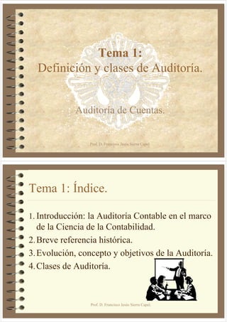 Tema 1:
  Definición y clases de Auditoría.


            Auditoría de Cuentas.


                Prof. D. Francisco Jesús Sierra Capel.




Tema 1: Índice.

1. Introducción: la Auditoría Contable en el marco
   de la Ciencia de la Contabilidad.
2. Breve referencia histórica.
3. Evolución, concepto y objetivos de la Auditoría.
4. Clases de Auditoría.



                 Prof. D. Francisco Jesús Sierra Capel.
 