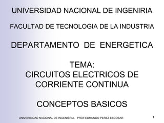UNIVERSIDAD NACIONAL DE INGENIRIA
FACULTAD DE TECNOLOGIA DE LA INDUSTRIA
DEPARTAMENTO DE ENERGETICA
TEMA:
CIRCUITOS ELECTRICOS DE
CORRIENTE CONTINUA
CONCEPTOS BASICOS
UNIVERISIDAD NACIONAL DE INGENIERIA. PROF.EDMUNDO PEREZ ESCOBAR 1
 