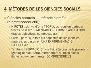 4. MÈTODES DE LES CIÈNCIES SOCIALS
 Ciències naturals → mètode científic
(hipoteticodeductiu):
 HIPÒTESI, deriva d’una TEORIA, es recullen dades a
través de l'EXPERIMENTACIÓ, REFORMULACIÓ TEORIA
(dades objectives, comprovades)
 Creieu però, que tots els aspectes de les ciències
naturals es basen en UNA EXPERIMENTACIÓ
RIGUROSA?
 També OBSERVACIÓ (Inicis física (teoria de la gravetat)
(geologia: nucli Terra, astronomia: química estels
llunyans,) → per intentar COMPRENDRE’LS
 