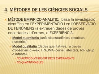 4. MÈTODES DE LES CIÈNCIES SOCIALS
 MÈTODE EMPíRICO-ANALíTIC: basa la investigació
científica en l’EXPERIMENTACIÓ i en l’OBSERVACIÓ
DE FENÒMENS (s’extreuen dades de proves
encertades i d’errors, d’EXPERIÈNCIA.
 Model quantitatiu (anàlisis estadístics, resultats
numèrics)
 Model qualitatiu (dades qualitatives, a través
d'observació →ex. TRAUMA (cervell afectat), TdR (grup
d’infants)
 NO REPRODUCTIBILITAT DELS EXPERIMENTS
 NO QUANTIFICABLES
 