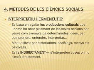 4. MÈTODES DE LES CIÈNCIES SOCIALS
 INTERPRETATIU HERMENÈUTIC:
 Es basa en agafar les produccions culturals que
l’home ha anat plasmant de les seves accions per
veure com exemple de determinades idees, per
comprendre, entendre, interpretar...
 Molt utilitzat per historiadors, sociòlegs, menys els
psicòlegs.
 Es fa INDIRECTAMENT→ s’interpreten coses on no
s'està directament.
 