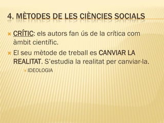 4. MÈTODES DE LES CIÈNCIES SOCIALS
 CRÍTIC: els autors fan ús de la crítica com
àmbit científic.
 El seu mètode de treball es CANVIAR LA
REALITAT. S’estudia la realitat per canviar-la.
 IDEOLOGIA
 