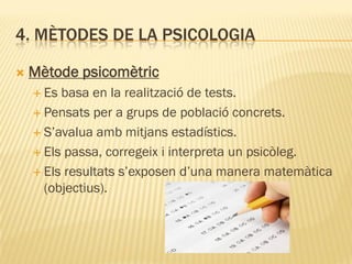 4. MÈTODES DE LA PSICOLOGIA
 Mètode psicomètric
 Es basa en la realització de tests.
 Pensats per a grups de població concrets.
 S’avalua amb mitjans estadístics.
 Els passa, corregeix i interpreta un psicòleg.
 Els resultats s’exposen d’una manera matemàtica
(objectius).
 