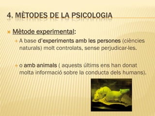 4. MÈTODES DE LA PSICOLOGIA
 Mètode experimental:
 A base d’experiments amb les persones (ciències
naturals) molt controlats, sense perjudicar-les.
 o amb animals ( aquests últims ens han donat
molta informació sobre la conducta dels humans).
 