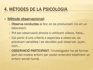 4. MÈTODES DE LA PSICOLOGIA
 Mètode observacional:
 Observa conductes al lloc on es produeixen (no en un
laboratori)
 Pot ser observació directa o utilitzant vídeos, fotos…
 Cal partir d’uns criteris o aspectes a observar, es
preveuen variables i es decideix què observar, quan,
com…
 OBSERVACIÓ PARTICIPANT: l’investigador ha de formar
part del mateix entorn per poder entendre totalment un
entorn social humà.
 