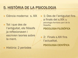 5. HISTÒRIA DE LA PSICOLOGIA
 Ciència moderna: s. XIX
 Tot i que des de
l’antiguitat, els filòsofs
ja reflexionaven i
escrivien teories sobre
la ment.
 Història: 2 períodes
 1: Des de l’antiguitat fins
a finals del s.XIX: la
psicologia formava part de la
filosofia.
PSICOLOGIA FILOSÒFICA
 2: Finals s.XIX fins
l’actualitat.
PSICOLOGIA CIENTÍFICA
 