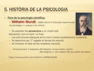 5. HISTÒRIA DE LA PSICOLOGIA
 Pare de la psicologia científica:
 Wilhelm Wundt : 1880 creà el 1r laboratori experimental
de psicologia.→→passa a ser ciència.
 Va estudiar les sensacions a un nivell molt
elemental, com el calor i el fred.
 Les estructures bàsiques de la ment (1eres localitzacions cerebrals).
 Va descriure per 1ª vegada el temps de reacció.
 Va introduir la idea de les malalties mentals.
 Comportament, 2 aspectes: allò objectiu→el que veiem i sentim
allò subjectiu→ com captem allò que estem percebent
https://www.youtube.com/watch?v=uONWExZGy9A
 