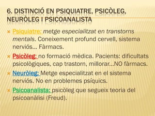 6. DISTINCIÓ EN PSIQUIATRE, PSICÒLEG,
NEURÒLEG I PSICOANALISTA
 Psiquiatre: metge especialitzat en transtorns
mentals. Coneixement profund cervell, sistema
nerviós... Fàrmacs.
 Psicòleg: no formació mèdica. Pacients: dificultats
psicològiques, cap trastorn, millorar...NO fàrmacs.
 Neuròleg: Metge especialitzat en el sistema
nerviós. No en problemes psíquics.
 Psicoanalista: psicòleg que segueix teoria del
psicoanàlisi (Freud).
 
