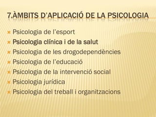 7.ÀMBITS D’APLICACIÓ DE LA PSICOLOGIA
 Psicologia de l’esport
 Psicologia clínica i de la salut
 Psicologia de les drogodependències
 Psicologia de l’educació
 Psicologia de la intervenció social
 Psicologia jurídica
 Psicologia del treball i organitzacions
 
