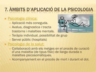 7. ÀMBITS D’APLICACIÓ DE LA PSICOLOGIA
 Psicologia clínica:
 Aplicació més coneguda.
 Avalua, diagnostica i tracta
trastorns i malalties mentals.
 Teràpia individual, possibilitat de grup
 Servei públic (hospitals)
 Psicologia de la salut:
 Col·laboració amb els metges en el procés de curació
d’una malaltia (de tipus físic) de llarga durada o
malalties psicosomàtiques.
 Acompanyament en el procés de mort i durant el dol.
 