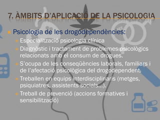 7. ÀMBITS D’APLICACIÓ DE LA PSICOLOGIA
 Psicologia de les drogodependències:
 Especialització psicologia clínica
 Diagnòstic i tractament de problemes psicològics
relacionats amb el consum de drogues.
 S’ocupa de les conseqüències laborals, familiars i
de l’afectació psicològica del drogodependent.
 Treballen en equips interdisciplinaris (metges,
psiquiatres, assistents socials…).
 Treball de prevenció (accions formatives i
sensibilització)
 