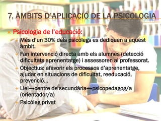 7. ÀMBITS D’APLICACIÓ DE LA PSICOLOGIA
 Psicologia de l’educació:
 Més d’un 30% dels psicòlegs es dediquen a aquest
àmbit.
 Fan intervenció directa amb els alumnes (detecció
dificultats aprenentatge) i assessoren al professorat.
 Objectius: afavorir els processos d’aprenentatge,
ajudar en situacions de dificultat, reeducació,
prevenció…
 Llei→centre de secundària→psicopedagog/a
(orientador/a)
 Psicòleg privat
 