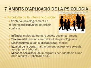 7. ÀMBITS D’APLICACIÓ DE LA PSICOLOGIA
 Psicologia de la intervenció social:
 S’intervé psicològicament en
diferents col·lectius on pot existir
conflicte.
 Infància: maltractaments, abusos, desemparament
 Tercera edat: ancians amb dificultats psicològiques
 Discapacitats: ajuda al discapacitat i família
 Igualtat de la dona: maltractament, agressions sexuals,
assetjament laboral…
 Minories socials: ajuda immigrants per adaptació a una
nova realitat , treball amb S.S.
 