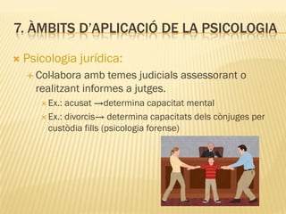 7. ÀMBITS D’APLICACIÓ DE LA PSICOLOGIA
 Psicologia jurídica:
 Col·labora amb temes judicials assessorant o
realitzant informes a jutges.
 Ex.: acusat →determina capacitat mental
 Ex.: divorcis→ determina capacitats dels cònjuges per
custòdia fills (psicologia forense)
 