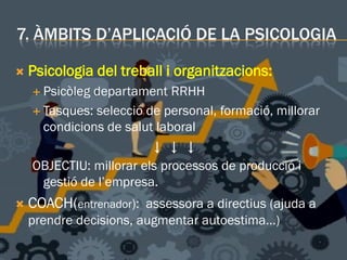 7. ÀMBITS D’APLICACIÓ DE LA PSICOLOGIA
 Psicologia del treball i organitzacions:
 Psicòleg departament RRHH
 Tasques: selecció de personal, formació, millorar
condicions de salut laboral
↓ ↓ ↓
OBJECTIU: millorar els processos de producció i
gestió de l’empresa.
 COACH(entrenador): assessora a directius (ajuda a
prendre decisions, augmentar autoestima…)
 
