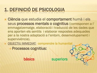 1. DEFINICIÓ DE PSICOLOGIA
 Ciència que estudia el comportament humà i els
seus processos mentals o cognitius (corresponen a l’
emmagatzematge, elaboració i traducció de les dades que
ens aporten els sentits i elaborar respostes adequades
per a la nostra adaptació a l’entorn, desenvolupament i
supervivència).
 OBJECTIU IMMEDIAT: comprendre la humanitat
 Processos cognitius:
bàsics superiors
 
