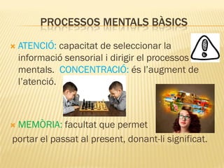 PROCESSOS MENTALS BÀSICS
 ATENCIÓ: capacitat de seleccionar la
informació sensorial i dirigir el processos
mentals. CONCENTRACIÓ: és l’augment de
l’atenció.
 MEMÒRIA: facultat que permet
portar el passat al present, donant-li significat.
 